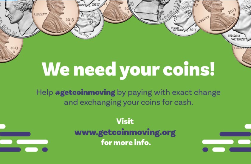 We need your coins! Help #getcoinmoving by paying with exact change and exchanging your coins for cash. Visit www.getcoinmoving.org for more info.