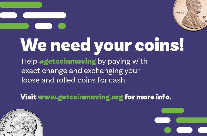 We need your coins! Help #getcoinmoving by paying with exact change and exchanging your loose and rolled coins for cash. Visit www.getcoinmoving.org for more info.